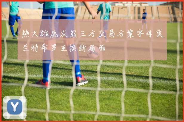 热火雄鹿灰熊三方交易方案字母莫兰特希罗互换新局面