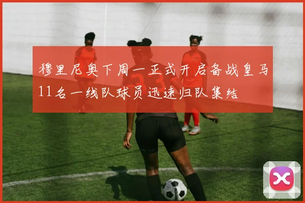 穆里尼奥下周一正式开启备战皇马11名一线队球员迅速归队集结