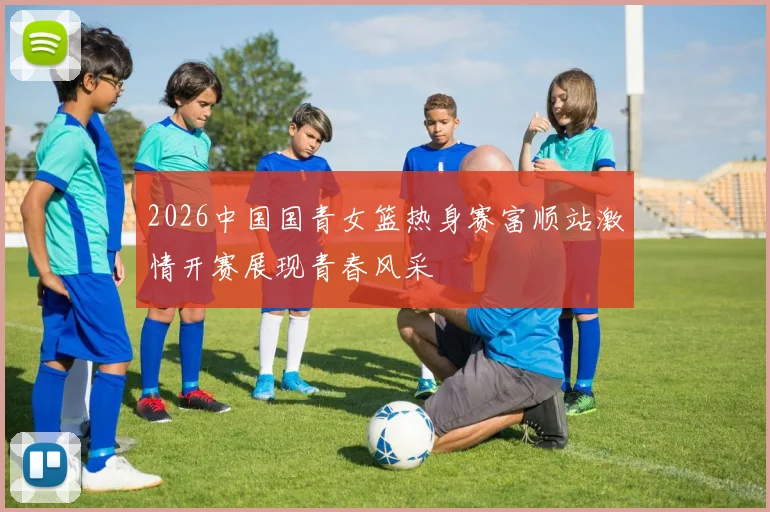 2026中国国青女篮热身赛富顺站激情开赛展现青春风采