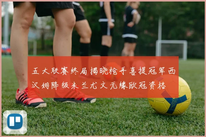 五大联赛终局揭晓枪手喜提冠军西汉姆降级米兰尤文无缘欧冠资格