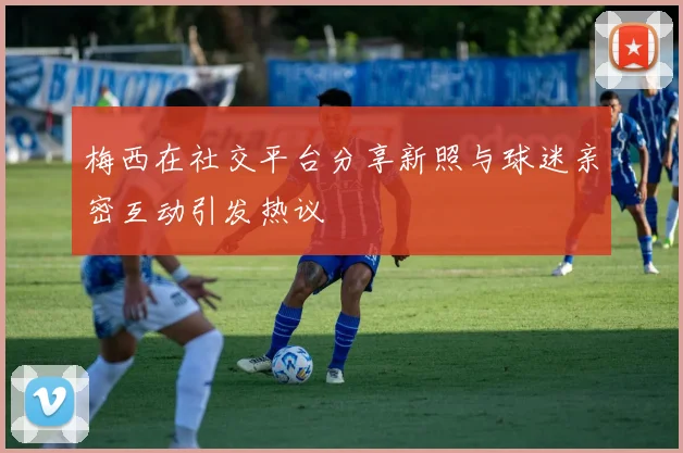 梅西在社交平台分享新照与球迷亲密互动引发热议