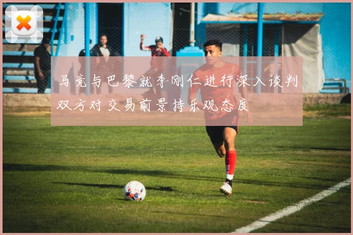 马竞与巴黎就李刚仁进行深入谈判双方对交易前景持乐观态度