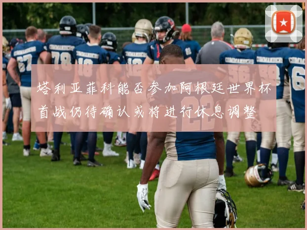 塔利亚菲科能否参加阿根廷世界杯首战仍待确认或将进行休息调整