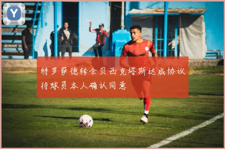 特罗萨德转会贝西克塔斯达成协议待球员本人确认同意