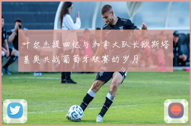 叶尔杰提回忆与加拿大队长欧斯塔基奥共战葡萄牙联赛的岁月
