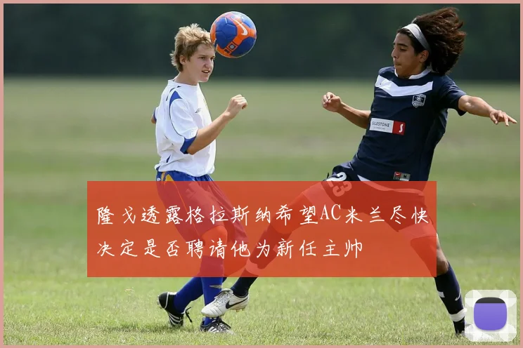 隆戈透露格拉斯纳希望AC米兰尽快决定是否聘请他为新任主帅