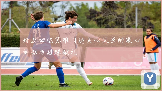 好友回忆苏维门迪关心父亲的暖心举动与进球献礼