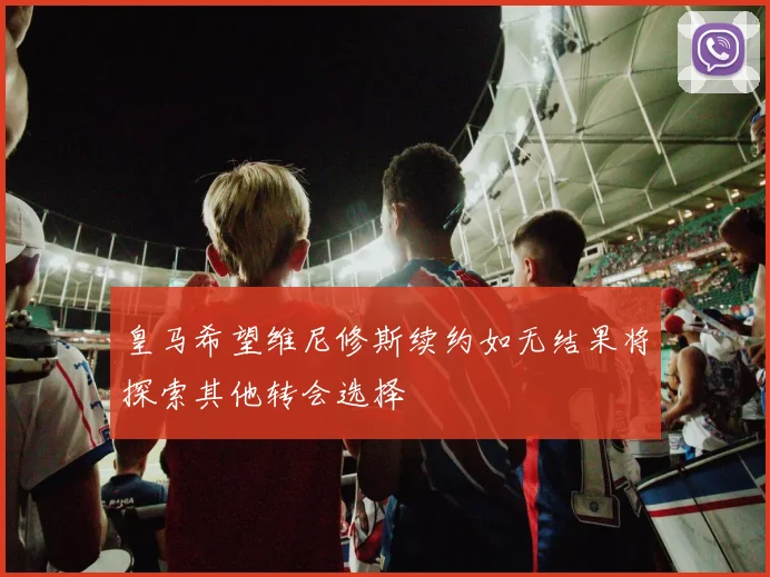 皇马希望维尼修斯续约如无结果将探索其他转会选择