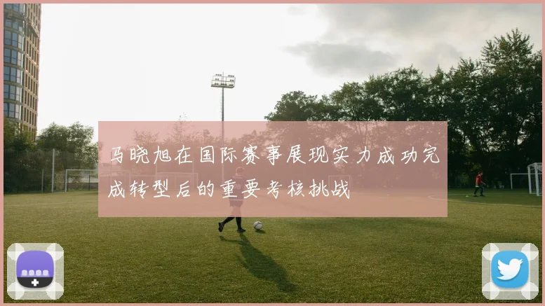 马晓旭在国际赛事展现实力成功完成转型后的重要考核挑战