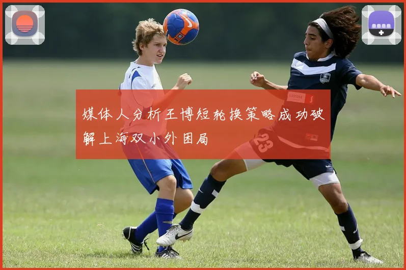 媒体人分析王博短轮换策略成功破解上海双小外困局