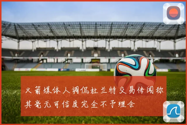 火箭媒体人调侃杜兰特交易传闻称其毫无可信度完全不予理会