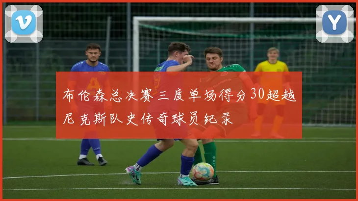 布伦森总决赛三度单场得分30超越尼克斯队史传奇球员纪录