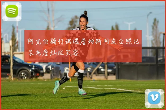 阿克伦骑行偶遇詹姆斯网友合照记录老詹灿烂笑容