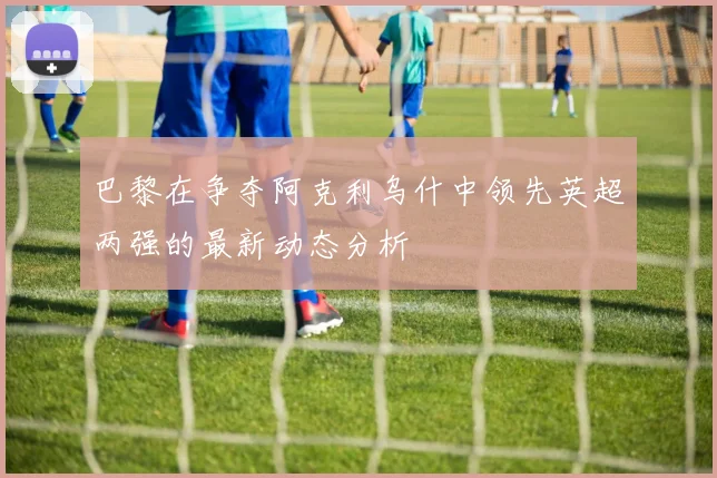 巴黎在争夺阿克利乌什中领先英超两强的最新动态分析