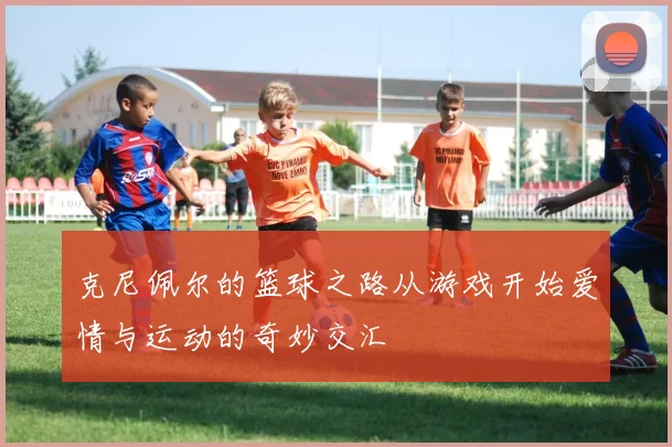 克尼佩尔的篮球之路从游戏开始爱情与运动的奇妙交汇