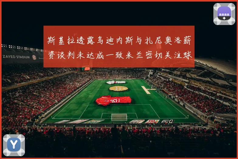 斯基拉透露乌迪内斯与扎尼奥洛薪资谈判未达成一致米兰密切关注球员动态