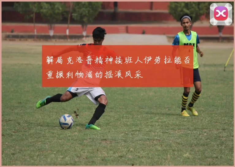 解局克洛普精神接班人伊劳拉能否重振利物浦的摇滚风采