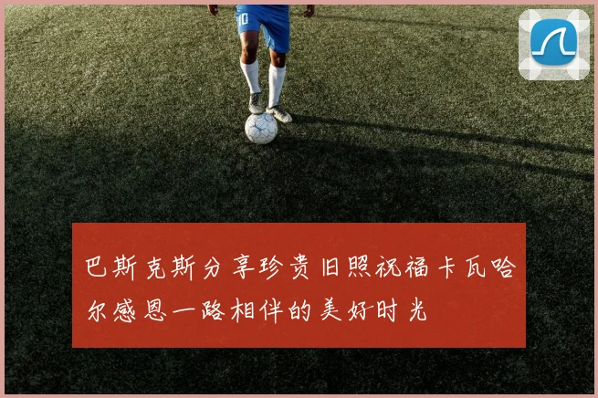 巴斯克斯分享珍贵旧照祝福卡瓦哈尔感恩一路相伴的美好时光