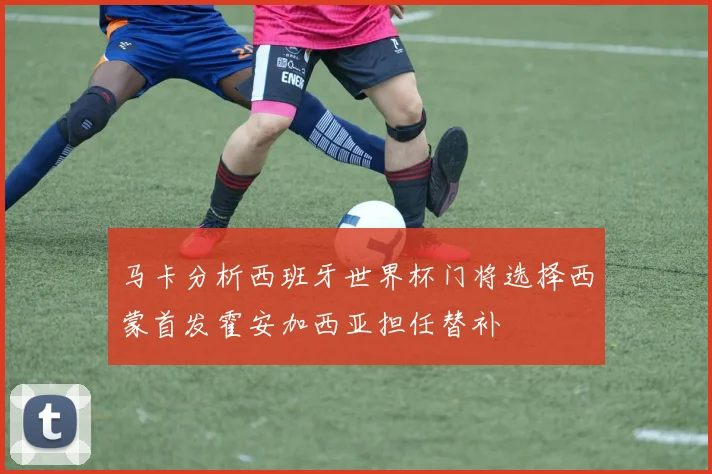 马卡分析西班牙世界杯门将选择西蒙首发霍安加西亚担任替补