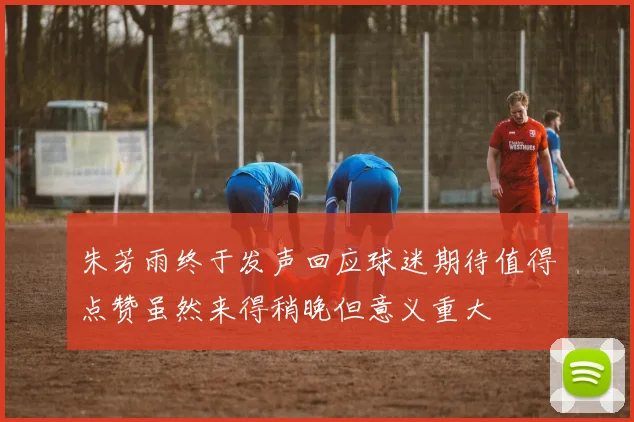 朱芳雨终于发声回应球迷期待值得点赞虽然来得稍晚但意义重大