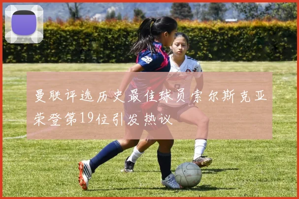 曼联评选历史最佳球员索尔斯克亚荣登第19位引发热议