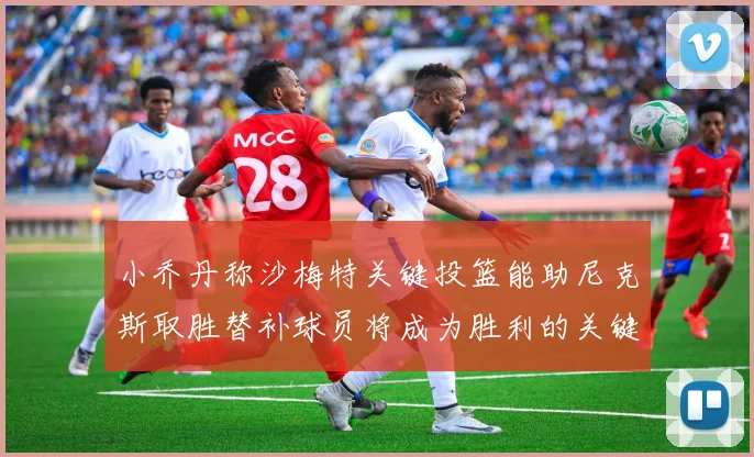 小乔丹称沙梅特关键投篮能助尼克斯取胜替补球员将成为胜利的关键因素
