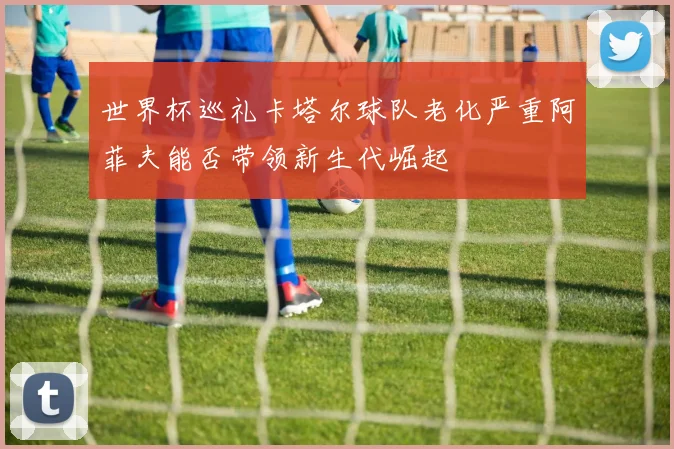 世界杯巡礼卡塔尔球队老化严重阿菲夫能否带领新生代崛起