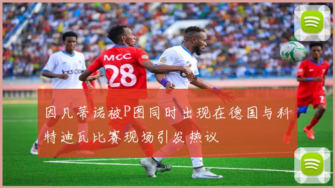因凡蒂诺被P图同时出现在德国与科特迪瓦比赛现场引发热议
