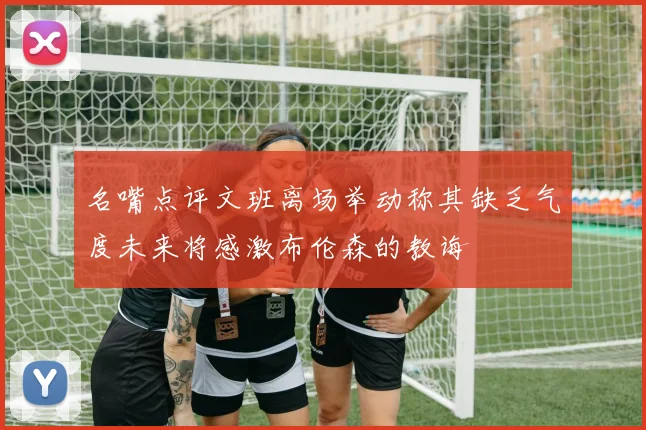 名嘴点评文班离场举动称其缺乏气度未来将感激布伦森的教诲