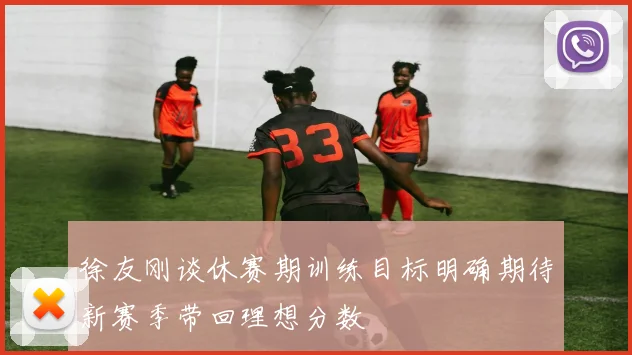 徐友刚谈休赛期训练目标明确期待新赛季带回理想分数