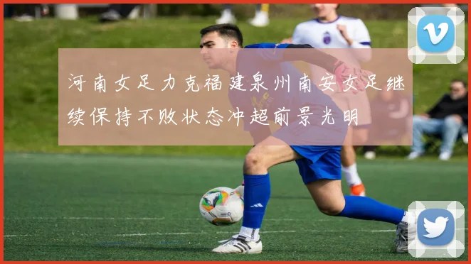 河南女足力克福建泉州南安女足继续保持不败状态冲超前景光明